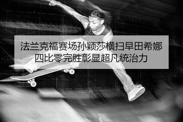 法兰克福赛场孙颖莎横扫早田希娜 四比零完胜彰显超凡统治力